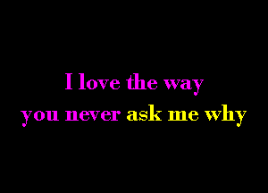 I love the way

you never ask me Why