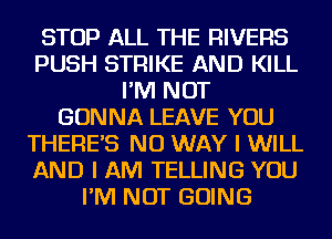 STOP ALL THE RIVERS
PUSH STRIKE AND KILL
I'M NOT
GONNA LEAVE YOU
THERES NO WAY I WILL
AND I AM TELLING YOU
I'M NOT GOING