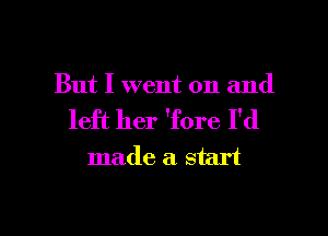 But I went on and

left her 'fore I'd
made a start

g