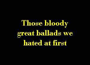 Those bloody

great ballads we
hated at first