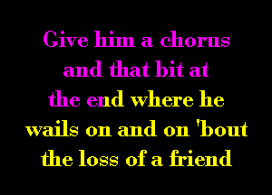 Give him a chorus
and that bit at
the end Where he

wails 0n and 011 'bout

the loss of a friend