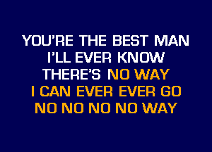 YOU'RE THE BEST MAN
I'LL EVER KNOW
THERE'S NO WAY
I CAN EVER EVER GO
NO NO NO NO WAY