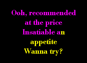 Ooh, recommended

at the price
Insatiable an
appetite

W anna try? I