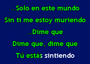 ..Solo en este mundo
Sin ti me estoy muriendo
..Dime que
Dime que, dime que

TL'I estas sintiendo