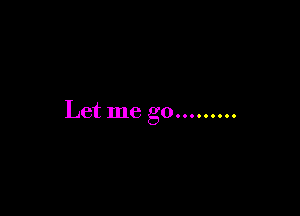 Let me go.........