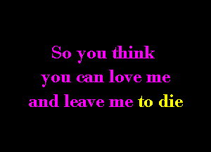 So you think
you can love me

and leave me to die