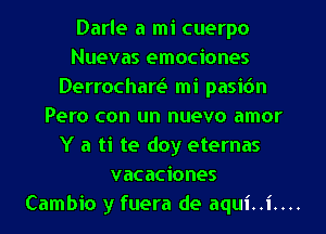 Darle a mi cuerpo
Nuevas emociones
Derrochart.5 mi pasic'm
Pero con un nuevo amor
Y a ti te doy eternas
vacaciones
Cambio y fuera de aqui..i....