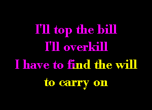 I'll top the bill
I'll overkill
I have to 13nd the will

tocarryon