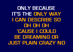 ONLY BECAUSE
IT'S THE ONLY WAY
I CAN DESCRIBE 50
OH OH OH
'CAUSE I COULD
BE DREAMING OR
JUST PLAIN CRAZY NU