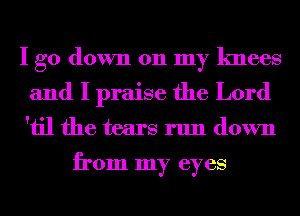 I go down 011 my knees
and I praise the Lord
'iil the tears run down

from my eyes