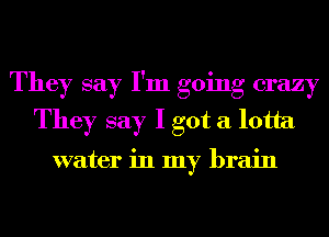 They say I'm going crazy
They say I got a lotta

water in my brain
