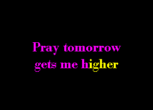 Pray tomorrow

gets me higher