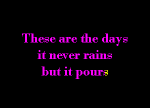 These are the days

it never rains

but it pours

g