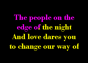 The people 011 the
edge of the night
And love dares you

to change our way of