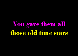You gave them all

those old time stars