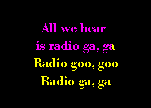 All we hear

IS rad10 ga, ga

Radio goo, goo

Radio ga, ga
