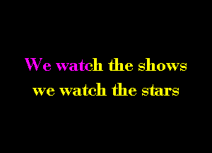 We watch the shows

we watch the stars