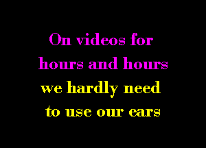 On videos for

hours and hours

we hardly need

to use our ears

g