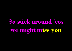 So stick around 'cos

we might miss you