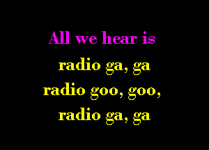 All we hear is

radio ga, ga

radio goo, goo,

radio ga, ga
