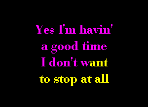 Y es I'm havin'
a good time

I don't want
to stop at all