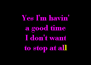 Y es I'm havin'
a good time

I don't want
to stop at all