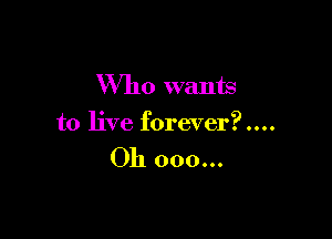 Who wants

to live forever?....

Oh 000...