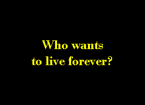 Who wants

to live forever?