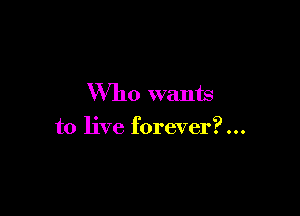 Who wants

to live forever?...