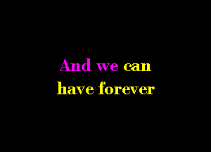 And we can

have forever