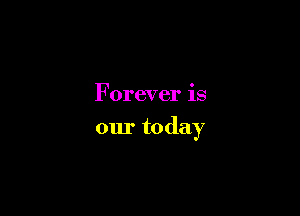 Forever is

our today