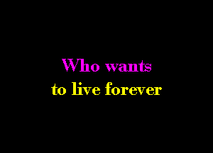 Who wants

to live forever