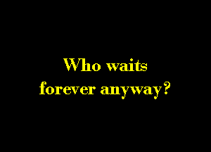 Who waits

forever anyway?
