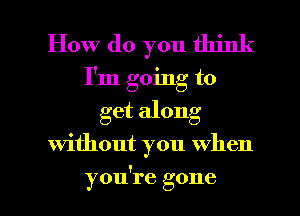 How do you think
I'm going to

get along

without you When

you're gone I