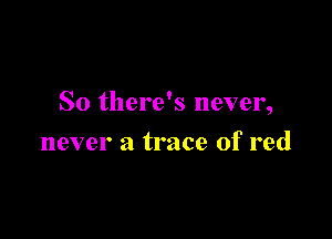 So there's never,

never a trace of red