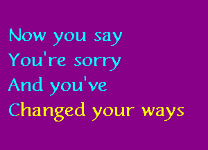 Now you say
You're sorry

And you've
Changed your ways