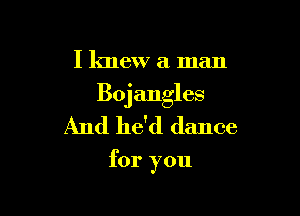 I knew a man

Bojangles

And he'd dance

for you