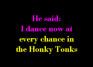 He saidz

I dance now at
every chance in

the Honky Tonks

g