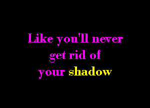 Like you'll never

get rid of

your shadow