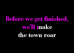 Before we get iinished,
we'll make

the town roar