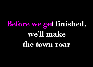 Before we get iinished,
we'll make

the town roar