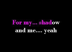 For my... shadow

and me.... yeah