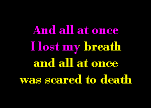 And all at once
I lost my breath
and all at once

was scared to death

g