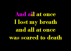 And all at once
I lost my breath
and all at once

was scared to death

g