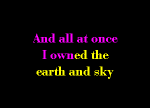 And all at once

I owned the
earth and sky
