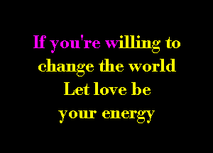 If you're willing to
change the world
Let love be
your energy