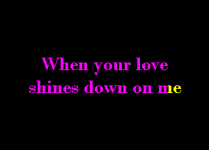 When your love

shines down on me