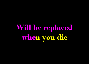 Will be replaced

when you die