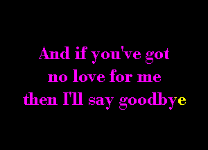 And if you've got
no love for me

then I'll say goodbye