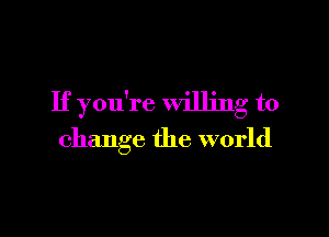 If you're willing to

change the world